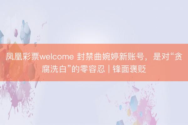 凤凰彩票welcome 封禁曲婉婷新账号，是对“贪腐洗白”的零容忍 | 锋面褒贬