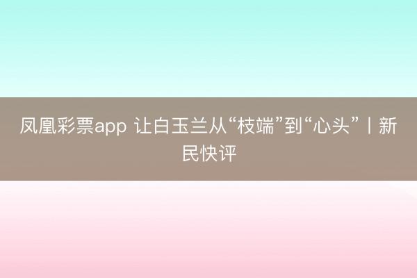 凤凰彩票app 让白玉兰从“枝端”到“心头”丨新民快评