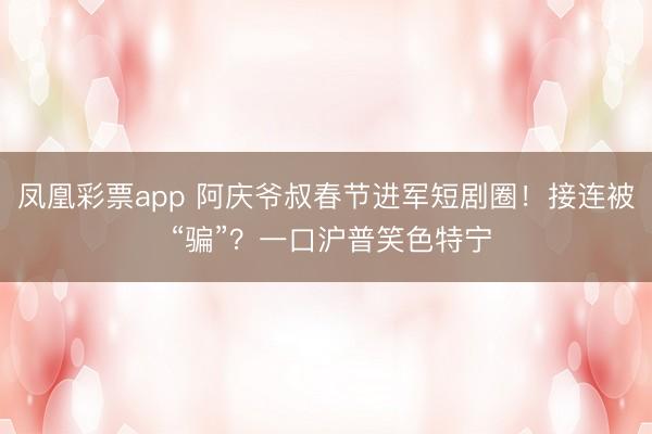 凤凰彩票app 阿庆爷叔春节进军短剧圈！接连被 “骗”？一口沪普笑色特宁