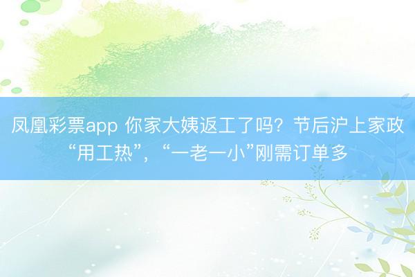 凤凰彩票app 你家大姨返工了吗？节后沪上家政“用工热”，“一老一小”刚需订单多