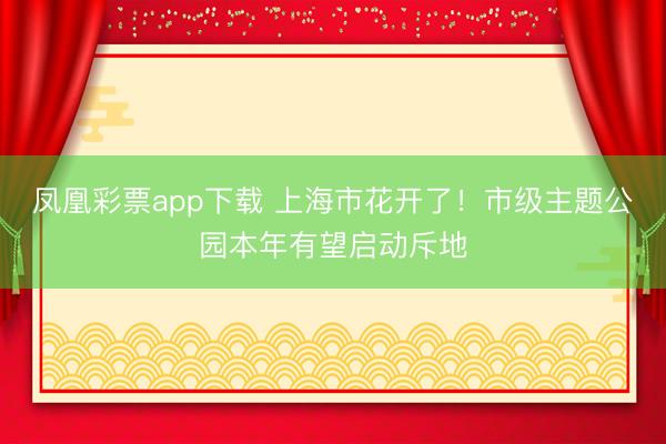 凤凰彩票app下载 上海市花开了！市级主题公园本年有望启动斥地