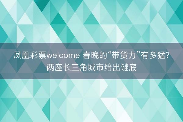 凤凰彩票welcome 春晚的“带货力”有多猛？两座长三角城市给出谜底