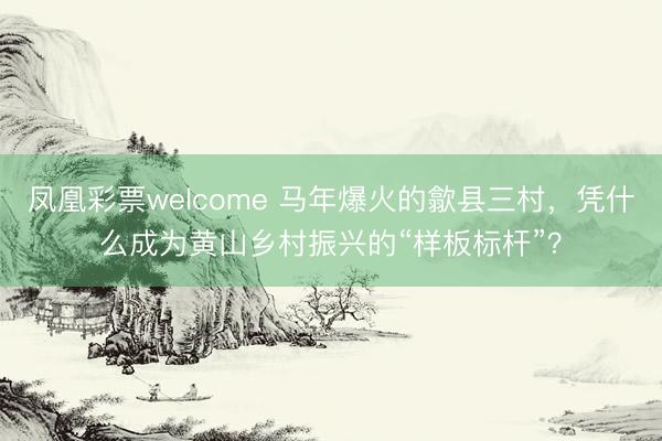 凤凰彩票welcome 马年爆火的歙县三村，凭什么成为黄山乡村振兴的“样板标杆”？
