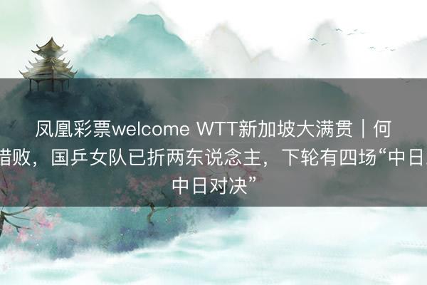 凤凰彩票welcome WTT新加坡大满贯｜何卓佳惜败，国乒女队已折两东说念主，下轮有四场“中日对决”