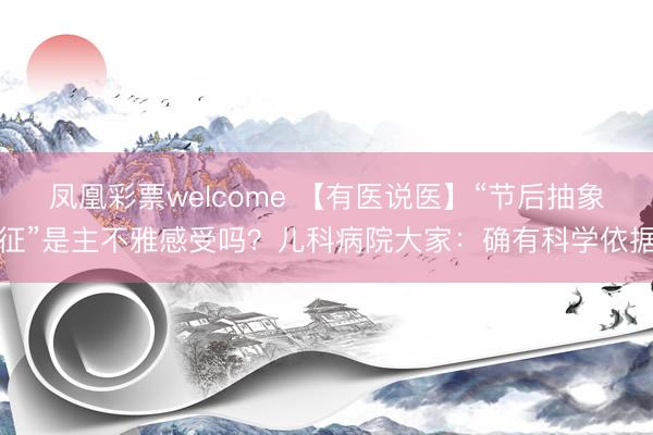 凤凰彩票welcome 【有医说医】“节后抽象征”是主不雅感受吗？儿科病院大家：确有科学依据