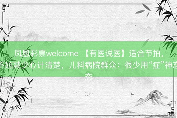 凤凰彩票welcome 【有医说医】适合节拍，不妨减少心计清楚，儿科病院群众：很少用“症”神态