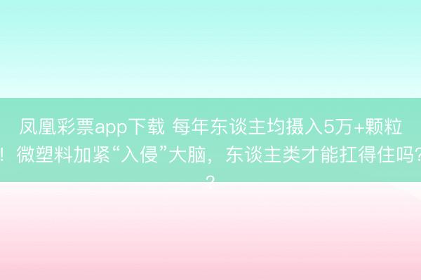 凤凰彩票app下载 每年东谈主均摄入5万+颗粒!微塑料加紧“入侵”大脑,东谈主类才能扛得住吗?