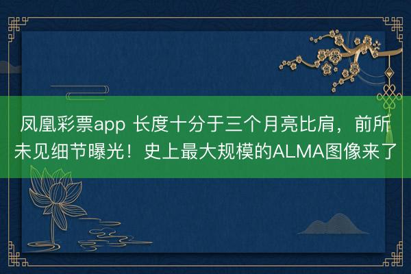 凤凰彩票app 长度十分于三个月亮比肩，前所未见细节曝光！史上最大规模的ALMA图像来了
