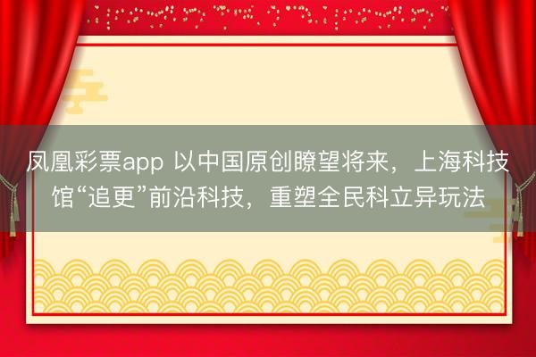 凤凰彩票app 以中国原创瞭望将来，上海科技馆“追更”前沿科技，重塑全民科立异玩法