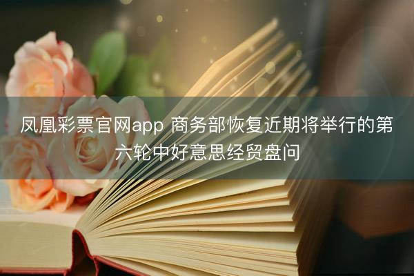凤凰彩票官网app 商务部恢复近期将举行的第六轮中好意思经贸盘问