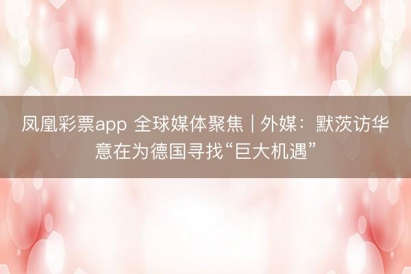 凤凰彩票app 全球媒体聚焦 | 外媒：默茨访华意在为德国寻找“巨大机遇”