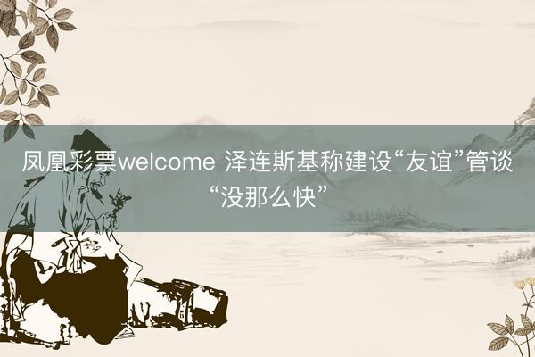 凤凰彩票welcome 泽连斯基称建设“友谊”管谈“没那么快”