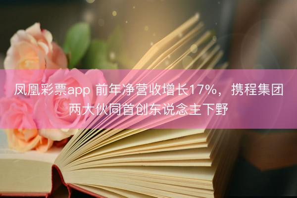 凤凰彩票app 前年净营收增长17%，携程集团两大伙同首创东说念主下野