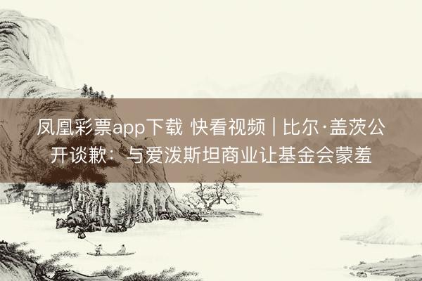 凤凰彩票app下载 快看视频 | 比尔·盖茨公开谈歉：与爱泼斯坦商业让基金会蒙羞
