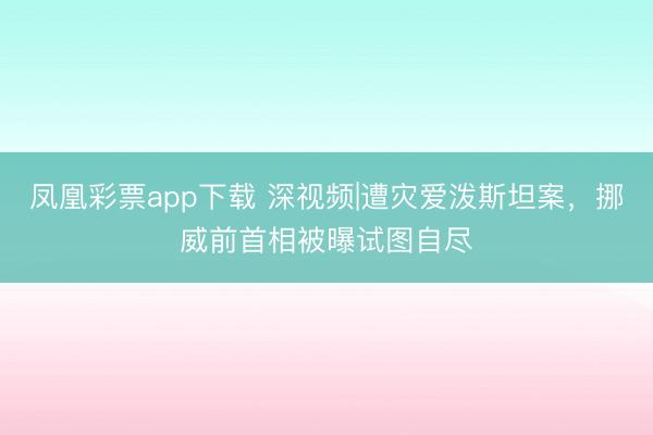 凤凰彩票app下载 深视频|遭灾爱泼斯坦案，挪威前首相被曝试图自尽