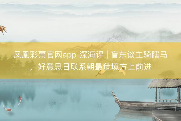 凤凰彩票官网app 深海评 | 盲东谈主骑瞎马，好意思日联系朝最危境方上前进