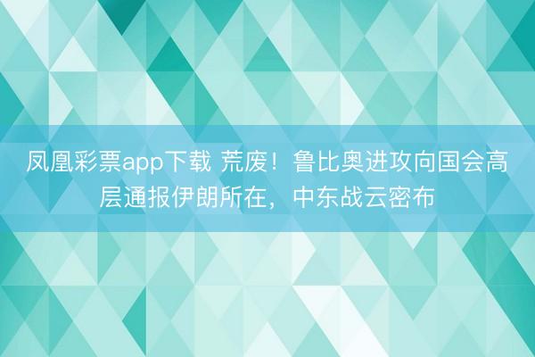 凤凰彩票app下载 荒废！鲁比奥进攻向国会高层通报伊朗所在，中东战云密布