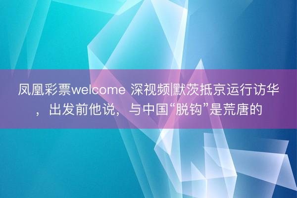 凤凰彩票welcome 深视频|默茨抵京运行访华，出发前他说，与中国“脱钩”是荒唐的