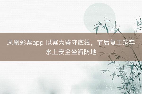凤凰彩票app 以案为鉴守底线，节后复工筑牢水上安全坐褥防地
