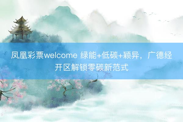 凤凰彩票welcome 绿能+低碳+颖异，广德经开区解锁零碳新范式