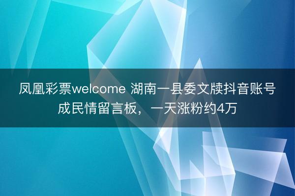 凤凰彩票welcome 湖南一县委文牍抖音账号成民情留言板，一天涨粉约4万