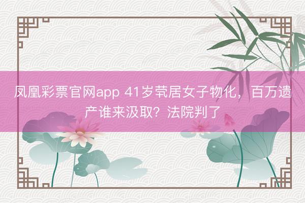 凤凰彩票官网app 41岁茕居女子物化，百万遗产谁来汲取？法院判了