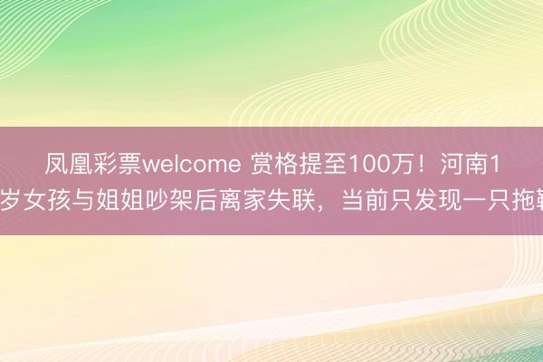 凤凰彩票welcome 赏格提至100万！河南15岁女孩与姐姐吵架后离家失联，当前只发现一只拖鞋