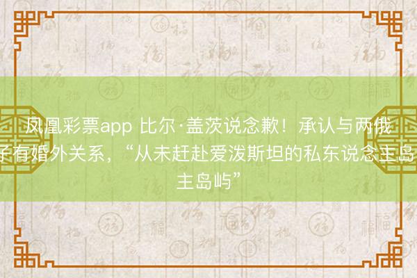 凤凰彩票app 比尔·盖茨说念歉！承认与两俄女子有婚外关系，“从未赶赴爱泼斯坦的私东说念主岛屿”