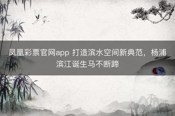 凤凰彩票官网app 打造滨水空间新典范，杨浦滨江诞生马不断蹄