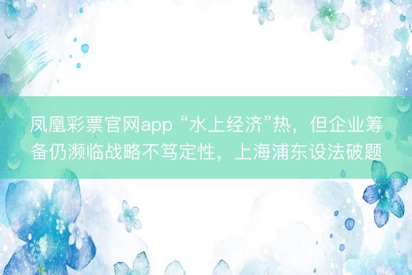 凤凰彩票官网app “水上经济”热，但企业筹备仍濒临战略不笃定性，上海浦东设法破题