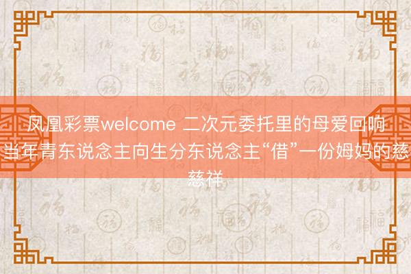 凤凰彩票welcome 二次元委托里的母爱回响：当年青东说念主向生分东说念主“借”一份姆妈的慈祥