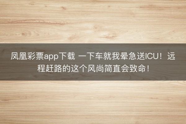 凤凰彩票app下载 一下车就我晕急送ICU！远程赶路的这个风尚简直会致命！