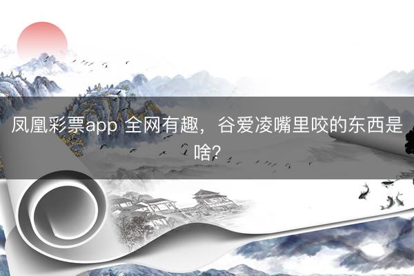 凤凰彩票app 全网有趣，谷爱凌嘴里咬的东西是啥？