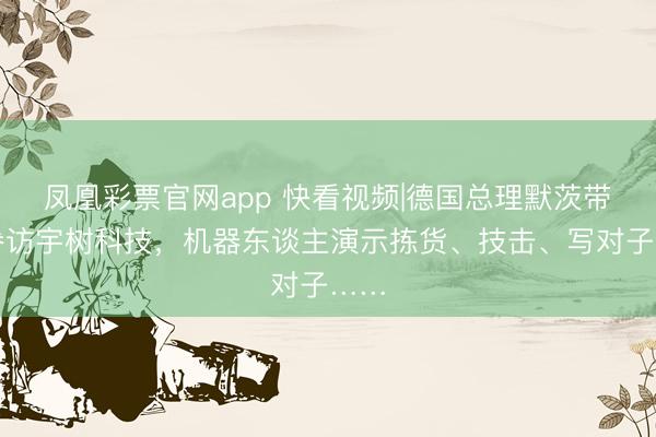 凤凰彩票官网app 快看视频|德国总理默茨带队参访宇树科技，机器东谈主演示拣货、技击、写对子……