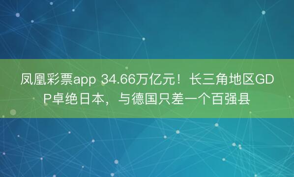 凤凰彩票app 34.66万亿元！长三角地区GDP卓绝日本，与德国只差一个百强县
