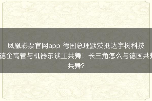 凤凰彩票官网app 德国总理默茨抵达宇树科技，德企高管与机器东谈主共舞！长三角怎么与德国共舞？