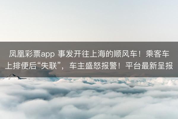 凤凰彩票app 事发开往上海的顺风车！乘客车上排便后“失联”，车主盛怒报警！平台最新呈报