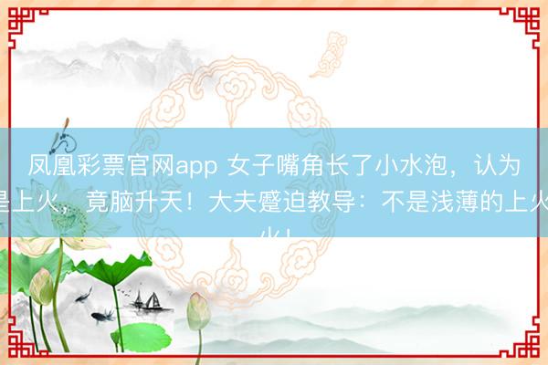 凤凰彩票官网app 女子嘴角长了小水泡，认为是上火，竟脑升天！大夫蹙迫教导：不是浅薄的上火！