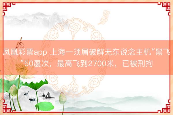 凤凰彩票app 上海一须眉破解无东说念主机“黑飞”50屡次，最高飞到2700米，已被刑拘