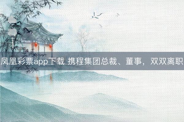 凤凰彩票app下载 携程集团总裁、董事，双双离职