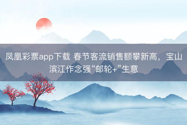 凤凰彩票app下载 春节客流销售额攀新高，宝山滨江作念强“邮轮+”生意