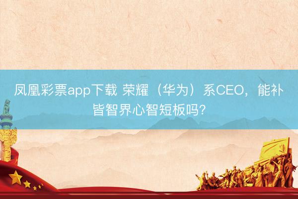凤凰彩票app下载 荣耀（华为）系CEO，能补皆智界心智短板吗？