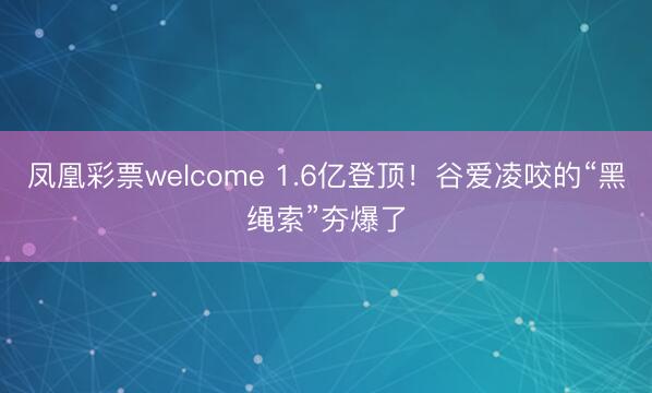 凤凰彩票welcome 1.6亿登顶！谷爱凌咬的“黑绳索”夯爆了