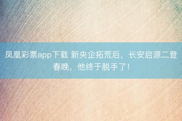 凤凰彩票app下载 新央企拓荒后，长安启源二登春晚，他终于脱手了！