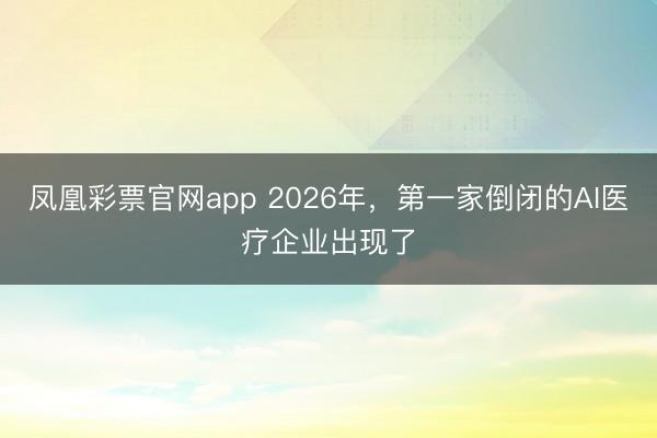 凤凰彩票官网app 2026年，第一家倒闭的AI医疗企业出现了