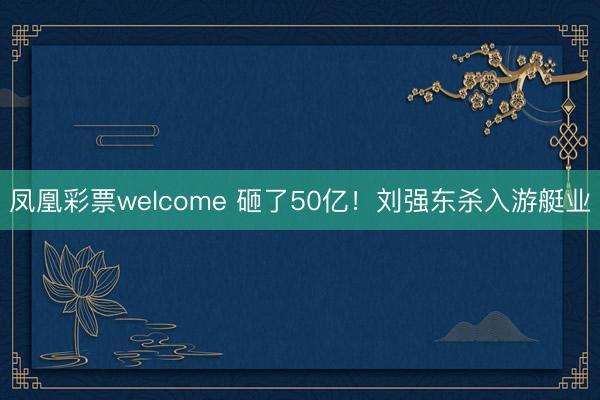 凤凰彩票welcome 砸了50亿！刘强东杀入游艇业
