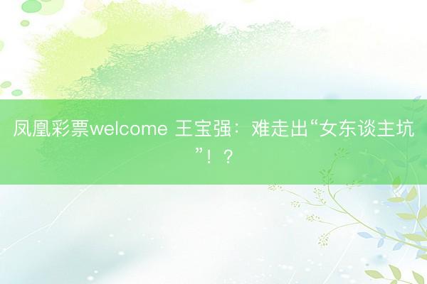 凤凰彩票welcome 王宝强:难走出“女东谈主坑”!?