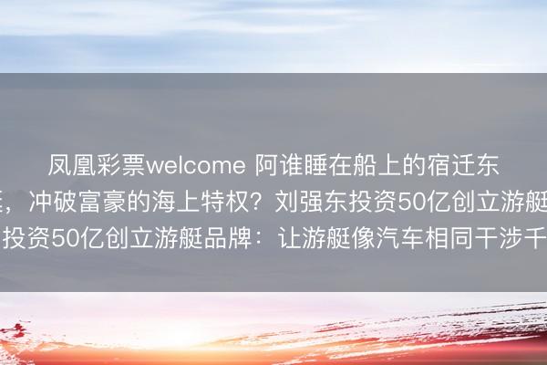 凤凰彩票welcome 阿谁睡在船上的宿迁东谈主，要用10万块的艇，冲破富豪的海上特权？刘强东投资50亿创立游艇品牌：让游艇像汽车相同干涉千门万户