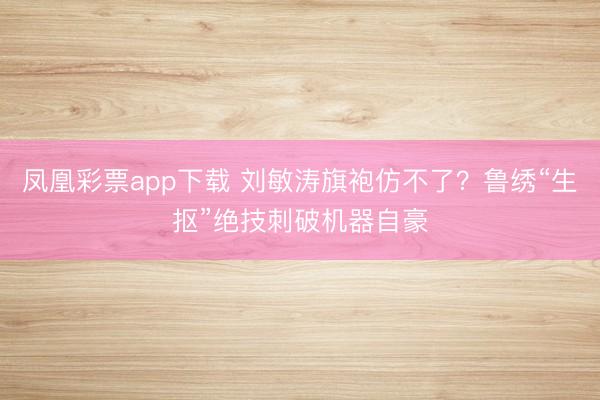凤凰彩票app下载 刘敏涛旗袍仿不了？鲁绣“生抠”绝技刺破机器自豪