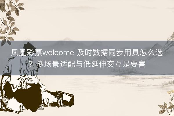 凤凰彩票welcome 及时数据同步用具怎么选？多场景适配与低延伸交互是要害